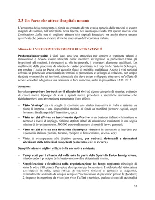 2.3 Un Paese che attrae il capitale umano
L‟economia della conoscenza si fonda sul concetto di rete e sulla capacità delle nazioni di essere
magneti del talento, nell‟università, nella ricerca, nel lavoro qualificato. Per questo motivo, con
Destinazione Italia non si vogliono attrarre solo capitali finanziari, ma anche risorse umane
qualificate che possano elevare il livello innovativo dell‟economia italiana.

Misura 44: I VISTI COME STRUMENTO DI ATTRAZIONE 
Problema/opportunità: i visti sono una leva strategica per attrarre e trattenere talenti e
innovazione e devono essere utilizzati come incentivo all‟ingresso in particolare verso gli
investitori, gli studenti, i ricercatori e, più in generale, i lavoratori altamente qualificati. Lo
snellimento delle procedure di rilascio dei visti è prioritario, nel rispetto del Sistema Schengen,
per rendere l‟Italia un Paese che accoglie flussi di mobilità qualificata. Anche i visti turistici
offrono un potenziale straordinario in termini di promozione e sviluppo di relazioni, con ampie
ricadute economiche sui territori, potenziale che deve essere sviluppato attraverso un‟offerta di
servizi consolari adeguata a una domanda in forte aumento, anche in prospettiva EXPO 2015.
Soluzioni:
Introdurre procedure fast-track per il rilascio dei visti ad alcune categorie di stranieri, evitando
di creare nuove tipologie di visti e quindi nuove procedure e modifiche normative che
richiederebbero anni per produrre pienamente i loro effetti:
 Visto “startup” per chi sceglie di costituire una startup innovativa in Italia e assicura un
piano di impresa e una disponibilità minima di fondi da stabilirsi (venture capital, angel
investors, fondi propri dell‟investitore, ecc.);
 Visto per chi effettua un investimento significativo in un business italiano che sostiene o
accresce i livelli di impiego. Saranno definiti criteri di valutazione consistenti in una soglia
minima di investimento (es. 500.000 euro) o di numero di posti di lavoro generati;
 Visto per chi effettua una donazione filantropica rilevante in un settore di interesse per
l‟economia italiana (cultura, turismo, recupero di beni culturali, scienza, ecc);
 Visto, in ottemperanza alle direttive europee, per studenti, dottorandi e ricercatori
selezionati dalle istituzioni competenti (università, enti di ricerca).
Semplificazione e miglior utilizzo della normativa esistente:
 Tempi certi per il rilascio del nulla osta da parte dello Sportello Unico Immigrazione,
introducendo il principio del silenzio-assenso oltre determinati termini;
 Semplificazione e flessibilità nella regolarizzazione del lungo soggiorno (tipologie di
visto D, oltre i 90 giorni). Prevedere due opzioni per lo straniero: 1) richiesta del visto prima
dell‟ingresso in Italia, senza obbligo di successiva richiesta di permesso di soggiorno,
eventualmente sostituito da una più semplice “dichiarazione di presenza” presso le Questure;
2) ingresso in esenzione da visto (con visto d‟affari o turistico, qualora si tratti di nazionalità
42

 