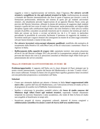 soggetta a visto) e regolarizzazione sul territorio, dopo l‟ingresso; Per attrarre cervelli
stranieri e semplificare la vita agli studenti stranieri in Italia: trasformazione da annuale
a triennale del Decreto interministeriale che fissa le quote d‟ingresso per tirocini e corsi di
formazione professionale; abolizione del sistema di quote per gli studenti universitari
stranieri, che attualmente prevede l‟approvazione di un apposito Decreto flussi; come già
previsto dal Decreto Istruzione, allineare la durata del permesso di soggiorno degli studenti
stranieri a quella del loro corso di studi o di formazione, anche pluriennale, nel rispetto della
disciplina vigente sulle certificazioni degli studi e dei corsi formative e fatta salva la verifica
annuale di profitto; concedere un periodo transitorio per lo straniero che termina gli studi in
Italia per cercare un lavoro o avviare un‟attività (es. da 6 a 12 mesi), in particolare
prevedendo la possibilità di convertire facilmente il permesso di soggiorno da studente a
lavoratore anche per i ragazzi stranieri che conseguono un master di un anno (oggi consentito
solo per laurea triennale e master di due anni);
 Per attrarre lavoratori extra-europei altamente qualificati: modifiche alla normativa di
recepimento della Direttiva UE sulla Blue Card, al fine di velocizzare e aumentare i flussi in
ingresso in Italia;
 Rafforzamento della capacità di erogare visti, soprattutto turistici: dare piena attuazione
all‟art.41 bis del Decreto sviluppo 2012 che prevede la ri-assegnazione annuale di parte dei
proventi dal rilascio dei visti (c.d. percezioni consolari) al Ministero degli Affari Esteri per il
potenziamento dei servizi consolari.
Misura 45: FORMARE GLI INVESTITORI DEL FUTURO 
Problema/opportunità: il rapporto dell‟Italia con le classi dirigenti di Paesi strategici per la
nostra visione internazionale, a partire dal bacino del Mediterraneo e da tutto “l‟estero vicino”,
deve essere rafforzato. Formare le future élite di questi Paesi significa garantirsi futuri investitori
con una particolare propensione a scommettere sull‟Italia.
Soluzioni:
 Creare uno strumento dedicato per attrarre e formare in Italia futuri rappresentanti delle
nuove élite, a partire dall‟area del Mediterraneo, con l‟attivazione di borse di studio ad hoc e
di programmi di scambio tra le Pubbliche Amministrazioni;
 Snellire e velocizzare le procedure contabili relative alle borse di studio concesse dal
Ministero degli Affari Esteri agli studenti stranieri, superando l‟attuale sfasamento
temporale tra esercizio finanziario e anno accademico, che rende di fatto la borsa di studio
non erogabile al beneficiario in tempi utili;
 Incentivare progetti di ricerca, programmi culturali, dottorati di ricerca congiunti e
collaborazione scientifica tra atenei e centri di ricerca dell’area mediterranea.

43

 