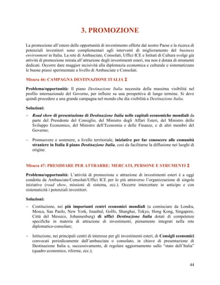 3. PROMOZIONE
La promozione all’estero delle opportunità di investimento offerte dal nostro Paese e la ricerca di
potenziali investitori sono complementari agli interventi di miglioramento del business
environment in Italia. La rete di Ambasciate, Consolati, Uffici ICE e Istituti di Cultura svolge già
attività di promozione mirata all’attrazione degli investimenti esteri, ma non è dotata di strumenti
dedicati. Occorre dare maggior incisività alla diplomazia economica e culturale e sistematizzare
le buone prassi sperimentate a livello di Ambasciate e Consolati.
Misura 46: CAMPAGNA DESTINAZIONE ITALIA 
Problema/opportunità: Il piano Destinazione Italia necessita della massima visibilità nel
profilo internazionale del Governo, per influire su una prospettiva di lungo termine. Si deve
quindi procedere a una grande campagna nel mondo che dia visibilità a Destinazione Italia.
Soluzioni:
 Road show di presentazione di Destinazione Italia nelle capitali economiche mondiali da
parte del Presidente del Consiglio, del Ministro degli Affari Esteri, del Ministro dello
Sviluppo Economico, del Ministro dell‟Economia e delle Finanze, e di altri membri del
Governo;
 Promuovere e sostenere, a livello territoriale, iniziative per far conoscere alle comunità
straniere in Italia il piano Destinazione Italia, così da facilitarne la diffusione nei luoghi di
origine.

Misura 47: PRESIDIARE PER ATTRARRE: MERCATI, PERSONE E STRUMENTI 
Problema/opportunità: L‟attività di promozione e attrazione di investimenti esteri è a oggi
condotta da Ambasciate/Consolati/Uffici ICE per lo più attraverso l‟organizzazione di singole
iniziative (road show, missioni di sistema, ecc.). Occorre intercettare in anticipo e con
sistematicità i potenziali investitori.
Soluzioni:
 Costituzione, nei più importanti centri economici mondiali (a cominciare da Londra,
Mosca, San Paolo, New York, Istanbul, Golfo, Shanghai, Tokyo, Hong Kong, Singapore,
Città del Messico, Johannesburg) di uffici Destinazione Italia dotati di competenze
specifiche in materia di attrazione di investimenti, pienamente integrati nella rete
diplomatico-consolare;
 Istituzione, nei principali centri di interesse per gli investimenti esteri, di Consigli economici
convocati periodicamente dall‟ambasciata o consolato, in chiave di presentazione di
Destinazione Italia e, successivamente, di regolare aggiornamento sullo “stato dell‟Italia”
(quadro economico, riforme, ecc.);
44

 