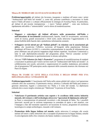 Misura 49: MOBILITARE GLI ITALIANI GLOBALI 
Problema/opportunità: gli italiani che lavorano, insegnano e studiano all‟estero sono i primi
“Ambasciatori dell‟Italia nel mondo” e, come tali, possono contribuire a raccontare in modo
nuovo l‟Italia all‟estero e a attuare efficacemente la strategia di branding Paese. In particolare,
gli italiani di più recente immigrazione – i nuovi “italiani globali” – sono una ricchezza
rapidamente attivabile e “sintonizzabile” con lo sforzo di modernizzazione.
Soluzioni

 Mappare e coinvolgere gli italiani all’estero nella promozione dell’Italia e

nell’attrazione di investimenti (multinazionali, banche, fondi di investimento, università,
centri di ricerca, grandi associazioni e think tank), anche attraverso l‟aggiornamento e la
piena fruibilità delle banche dati e piattaforme informatiche esistenti;

 Sviluppare servizi mirati per gli “italiani globali”, in relazione con le associazioni già

attive, che incentivino l‟effettiva iscrizione all‟Anagrafe della popolazione IItaliana
Residentei all‟Estero (A.I.R.E.), e arricchire contestualmente la raccolta di informazioni per
poter effettuare una più precisa mappatura degli italiani espatriati. Accelerare l‟estensione a
tutte le sedi diplomatiche-consolari del programma pilota “Servizi consolari on-line”
(SE.CO.LI.) attualmente in sperimentazioone in alcune sedi-pilota;

 Attivare “VIP-Volunteer for Italy’s Promotion”, programma di sensibilizzazione di studenti
e ricercatori in partenza per l‟estero sul loro ruolo di “Ambasciatori dell‟Italia nel mondo”, in
collaborazione con scuole, università e organizzazioni di scambio studentesco, prevedendo
che al programma VIP partecipino anche esponenti delle comunità straniere che ritornano nei
Paesi di origine.
Misura 50: USARE LE LEVE DELLA CULTURA E DELLO SPORT PER UNA
DIPLOMAZIA DELL’ATTRAZIONE 
Problema/opportunità: L‟inserimento dell‟Italia nelle catene globali del valore è un‟operazione
culturale oltre che economica. Il patrimonio storico, artistico e culturale dell‟Italia può aiutare a
generare attenzione, legami e connessioni tra l‟Italia e il resto del mondo. La diplomazia
culturale deve essere meglio orientata per “fidelizzare” le persone al brand Italia.
Soluzioni
 Valorizzare il patrimonio artistico non esposto e le eccellenze della nostra industria
museale, del restauro e dell’archeologia attraverso “operazioni di diplomazia culturale”
in Paesi a concentrazione di potenziali investitori e alta domanda di Italia. Tra i possibili
interventi: accordi per la cessione temporanea in comodato di opere a enti stranieri, con
l‟impegno a fare del momento espositivo un‟occasione di ricerca; programmi di assistenza
tecnologica in campo archeologico, museale e del restauro;
 Promozione della lingua italiana nel mondo, anche attraverso il sostegno alle scuole
italiane all‟estero e delle istituzioni che si occupano di promuovere la lingua italiana, nonché
il coinvolgimento delle élites straniere che hanno studiato e conoscono l‟italiano;
46

 