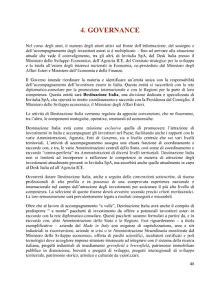 4. GOVERNANCE
Nel corso degli anni, il numero degli attori attivi sul fronte dell‟informazione, del sostegno e
dell‟accompagnamento degli investitori esteri si è moltiplicato – fino ad arrivare alla situazione
attuale che vede il coinvolgimento, tra gli altri, di Invitalia SpA, del Desk Italia presso il
Ministero dello Sviluppo Economico, dell‟Agenzia ICE, del Comitato strategico per lo sviluppo
e la tutela all‟estero degli interessi nazionali in Economia, co-presieduto dal Ministero degli
Affari Esteri e Ministero dell‟Economia e delle Finanze.
Il Governo intende riordinare la materia e identificare un‟entità unica con la responsabilità
dell‟accompagnamento dell‟investitore estero in Italia. Questa entità si raccorderà con la rete
diplomatico-consolare per la promozione internazionale e con le Regioni per la parte di loro
competenza. Questa entità sarà Destinazione Italia, una divisione dedicata e specializzata di
Invitalia SpA, che opererà in stretto coordinamento e raccordo con la Presidenza del Consiglio, il
Ministero dello Sviluppo economico, il Ministero degli Affari Esteri.
Le attività di Destinazione Italia verranno regolate da apposite convenzioni, che ne fisseranno,
tra l‟altro, le componenti strategiche, operative, strutturali ed economiche.
Destinazione Italia avrà come missione esclusiva quella di promuovere l‟attrazione di
investimenti in Italia e accompagnare gli investitori nel Paese, facilitando anche i rapporti con le
varie Amministrazioni, Agenzie, Enti di Governo, sia a livello centrale che sui vari livelli
territoriali. L‟attività di accompagnamento assegna una chiara funzione di coordinamento e
raccordo con, e tra, le varie Amministrazioni centrali dello Stato, così come di coordinamento e
raccordo “centro-periferia” tra Amministrazioni di diversi livelli territoriali. Destinazione Italia
non si limiterà ad incorporare e rafforzare le competenze in materia di attrazione degli
investimenti attualmente presenti in Invitalia SpA, ma assorbirà anche quelle attualmente in capo
al Desk Italia ed all‟Agenzia ICE.
Occorrerà dotare Destinazione Italia, anche a seguito delle convenzioni sottoscritte, di risorse
professionali di alto profilo e in possesso di una comprovata esperienza nazionale e
internazionale nel campo dell‟attrazione degli investimenti per assicurare il più alto livello di
competenza. La selezione di queste risorse dovrà avvenire secondo precisi criteri meritocratici.
La loro remunerazione sarà prevalentemente legata a risultati conseguiti e misurabili.
Oltre che al lavoro di accompagnamento “a valle”, Destinazione Italia avrà anche il compito di
predisporre “ a monte” pacchetti di investimento da offrire a potenziali investitori esteri in
raccordo con la rete diplomatico-consolare. Questi pacchetti saranno formulati a partire da, e in
raccordo con, altre Amministrazioni dello Stato e le Regioni. Essi riguarderanno – a titolo
esemplificativo – aziende del Made in Italy con esigenze di capitalizzazione, aree e siti
industriali in riconversione, aziende in crisi o in Amministrazione Straordinaria monitorate dal
Ministero dello Sviluppo economico, offerta di parchi scientifici, incubatori certificati e poli
tecnologici dove accogliere imprese straniere interessate ad integrarsi con il sistema della ricerca
italiana, progetti industriali di insediamento greenfield e brownfield, patrimonio immobiliare
pubblico in dismissione, brevetti e progetti di sviluppo, progetti interregionali di sviluppo
territoriale, patrimonio storico, artistico e culturale da valorizzare.
48

 