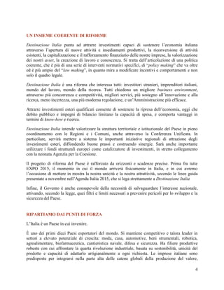 UN INSIEME COERENTE DI RIFORME
Destinazione Italia punta ad attrarre investimenti capaci di sostenere l‟economia italiana
attraverso l‟apertura di nuove attività e insediamenti produttivi, la riconversione di attività
esistenti, la capitalizzazione e il rafforzamento finanziario delle nostre imprese, la valorizzazione
dei nostri asset, la creazione di lavoro e conoscenza. Si tratta dell‟articolazione di una politica
coerente, che è più di una serie di interventi normativi specifici, di “policy making” che va oltre
ed è più ampio del “law making”, in quanto mira a modificare incentivi e comportamenti e non
solo il quadro legale.
Destinazione Italia è una riforma che interessa tutti: investitori stranieri, imprenditori italiani,
mondo del lavoro, mondo della ricerca. Tutti chiedono un migliore business environment,
attraverso più concorrenza e competitività, migliori servizi, più sostegno all‟innovazione e alla
ricerca, meno incertezza, una più moderna regolazione, e un‟Amministrazione più efficace.
Attrarre investimenti esteri qualificati consente di sostenere la ripresa dell‟economia, oggi che
debito pubblico e impegni di bilancio limitano la capacità di spesa, e comporta vantaggi in
termini di know-how e ricerca.
Destinazione Italia intende valorizzare la struttura territoriale e istituzionale del Paese in pieno
coordinamento con le Regioni e i Comuni, anche attraverso la Conferenza Unificata. In
particolare, servirà mettere a sistema le importanti iniziative regionali di attrazione degli
investimenti esteri, diffondendo buone prassi e costruendo sinergie. Sarà anche importante
utilizzare i fondi strutturali europei come catalizzatore di investimenti, in stretto collegamento
con la neonata Agenzia per la Coesione.
Il progetto di riforma del Paese è rafforzato da orizzonti e scadenze precise. Prima fra tutte
EXPO 2015, il momento in cui il mondo arriverà fisicamente in Italia, e in cui avremo
l‟occasione di mettere in mostra la nostra unicità e la nostra attrattività, secondo le linee guida
presentate a novembre nell‟Agenda Italia 2015, che si lega strettamente a Destinazione Italia
Infine, il Governo è anche consapevole della necessità di salvaguardare l‟interesse nazionale,
attivando, secondo la legge, quei filtri e limiti necessari a prevenire pericoli per lo sviluppo e la
sicurezza del Paese.

RIPARTIAMO DAI PUNTI DI FORZA
L‟Italia è un Paese in cui investire.
È uno dei primi dieci Paesi esportatori del mondo. Si mantiene competitivo e talora leader in
settori a elevato potenziale di crescita: moda, casa, automotive, beni strumentali, robotica,
agroalimentare, biofarmaceutica, cantieristica navale, difesa e sicurezza. Ha filiere produttive
robuste con cui affrontare la quarta rivoluzione industriale, basata su sostenibilità, unicità del
prodotto e capacità di adattarlo artigianalmente a ogni richiesta. Le imprese italiane sono
predisposte per integrarsi nella parte alta delle catene globali della produzione del valore,
4

 