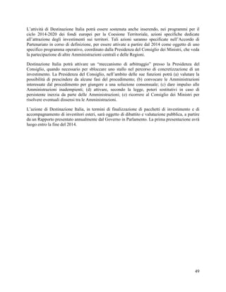 L‟attività di Destinazione Italia potrà essere sostenuta anche inserendo, nei programmi per il
ciclo 2014-2020 dei fondi europei per la Coesione Territoriale, azioni specifiche dedicate
all‟attrazione degli investimenti sui territori. Tali azioni saranno specificate nell‟Accordo di
Partenariato in corso di definizione, per essere attivate a partire dal 2014 come oggetto di uno
specifico programma operativo, coordinato dalla Presidenza del Consiglio dei Ministri, che veda
la partecipazione di altre Amministrazioni centrali e delle Regioni.
Destinazione Italia potrà attivare un “meccanismo di arbitraggio” presso la Presidenza del
Consiglio, quando necessario per sbloccare uno stallo nel percorso di concretizzazione di un
investimento. La Presidenza del Consiglio, nell‟ambito delle sue funzioni potrà (a) valutare la
possibilità di prescindere da alcune fasi del procedimento; (b) convocare le Amministrazioni
interessate dal procedimento per giungere a una soluzione consensuale; (c) dare impulso alle
Amministrazioni inadempienti; (d) attivare, secondo la legge, poteri sostitutivi in caso di
persistente inerzia da parte delle Amministrazioni; (e) ricorrere al Consiglio dei Ministri per
risolvere eventuali dissensi tra le Amministrazioni.
L‟azione di Destinazione Italia, in termini di finalizzazione di pacchetti di investimento e di
accompagnamento di investitori esteri, sarà oggetto di dibattito e valutazione pubblica, a partire
da un Rapporto presentato annualmente dal Governo in Parlamento. La prima presentazione avrà
luogo entro la fine del 2014.

49

 