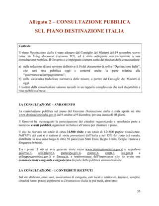 Allegato 2 – CONSULTAZIONE PUBBLICA
SUL PIANO DESTINAZIONE ITALIA
Contesto
Il piano Destinazione Italia è stato adottato dal Consiglio dei Ministri del 19 settembre scorso
come un living document (versione 0.5), ed è stato sottoposto successivamente a una
consultazione pubblica. Il Governo si è impegnato a tenere conto dei risultati della consultazione:
a) nella redazione di una versione definitiva (1.0) del documento di policy “Destinazione Italia”,
che sarà resa pubblica oggi e conterrà anche la parte relativa alla
“governance/accompagnamento”;
b) nella successiva traduzione normativa delle misure, a partire dal Consiglio dei Ministri di
oggi.
I risultati della consultazione saranno raccolti in un rapporto complessivo che sarà disponibile e
reso pubblico a breve.

LA CONSULTAZIONE – ANDAMENTO
La consultazione pubblica sul piano del Governo Destinazione Italia è stata aperta sul sito
www.destinazioneitalia.gov.it dal 9 ottobre al 9 dicembre, per una durata di 60 giorni.
Il Governo ha incoraggiato la partecipazione dei cittadini organizzando e prendendo parte a
numerosi eventi pubblici organizzati in Italia e all’estero per illustrare il piano.
Il sito ha ricevuto un totale di circa 31.500 visite e un totale di 124.000 pagine visualizzate.
Nell’85% dei casi si è trattato di visite provenienti dall’Italia e nel 15% dal resto del mondo,
distribuite su una coda lunga di oltre 50 paesi (con Stati Uniti, Regno Unito, Belgio, Francia e
Singapore in testa).
Tra i primi 15 siti ad aver generato visite verso www.destinazioneitalia.gov.it si segnalano
governo.it,
area.trieste.it,
partecipa.gov.it,
ponrec.it,
esteri.it,
ice.gov.it
e
sviluppoeconomico.gov.it e formez.it, a testimonianza dell’importanza che ha avuto una
comunicazione congiunta e organizzata da parte della pubblica amministrazione.
LA CONSULTAZIONE – I CONTRIBUTI RICEVUTI
Sul sito dedicato, think tank, associazioni di categoria, enti locali e territoriali, imprese, semplici
cittadini hanno potuto esprimersi su Destinazione Italia in più modi, attraverso:
55

 