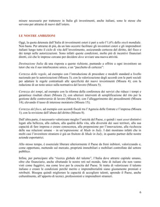 misure necessarie per trattenere in Italia gli investimenti, anche italiani, sono le stesse che
servono per attrarne di nuovi dall‟estero.

LE NOSTRE AMBIZIONI
Oggi, la quota detenuta dall‟Italia di investimenti esteri è pari a solo l‟1,6% dello stock mondiale.
Non basta. Per attrarne di più, da un lato occorre facilitare gli investitori esteri e gli imprenditori
italiani lungo tutto il ciclo di vita dell‟investimento, assicurando certezza del diritto, del fisco e
dei tempi nelle autorizzazioni. Sono infatti queste condizioni, molto più di incentivi finanziari
diretti, ciò che le imprese cercano per decidere dove avviare una nuova attività.
Destinazione Italia dà una risposta a queste richieste, puntando a offrire a ogni investitore un
tutor che sia il suo interlocutore unico, e un “pacchetto di certezze”:
Certezza delle regole, ad esempio con l‟introduzione di procedure e modelli standard a livello
nazionale per le autorizzazioni (Misura 3); con la valorizzazione degli accordi con le parti sociali
per adattare le regole contrattuali alle specificità dei nuovi investimenti (Misura 4); con la
redazione di un testo unico sulla normativa del lavoro (Misura 5);
Certezza dei tempi, ad esempio con la riforma della conferenza dei servizi che riduce i tempi e
garantisce risultati chiari (Misura 2); con ulteriori interventi di semplificazione del rito per la
gestione delle controversie di lavoro (Misura 6); con l‟alleggerimento dei procedimenti (Misura
14); elevando il tasso di interesse moratorio (Misura 15);
Certezza del fisco, ad esempio con accordi fiscali tra l‟Agenzia delle Entrate e l‟impresa (Misura
1); con la revisione dell‟abuso del diritto (Misura 8).
Dall‟altra parte, è necessario valorizzare meglio l‟unicità del Paese, e quindi i suoi asset distintivi
legati alla bellezza, alla cultura, alla qualità della vita, alla diversità dei suoi territori, alla sua
capacità di fare impresa e creare conoscenza, alla propensione per l‟innovazione, alla ricchezza
delle sue relazioni umane – in un‟espressione: al Made in Italy. I dati mostrano infatti che in
molti casi l‟investitore straniero è già un fruitore di Made in Italy, in quanto partner delle nostre
aziende esportatrici.
Allo stesso tempo, è essenziale liberare ulteriormente il Paese da freni inibitori, valorizzando e,
come opportuno, mettendo sul mercato, proprietà immobiliari e mobiliari controllate dal settore
pubblico.
Infine, per partecipare alla “ricerca globale del talento”, l‟Italia deve attrarre capitale umano,
oltre che finanziario, anche sfruttando le nostre reti nel mondo, fatte di italiani che non vanno
visti come fuggitivi, ma come leve per la crescita del Paese. Si tratta di valorizzare il talento
italiano e creare le condizioni perché merito e imprenditorialità siano giustamente premiati e
retribuiti. Bisogna quindi migliorare la capacità di accogliere talenti, aprendo il Paese, anche
culturalmente, all‟apporto di tecnici, professionisti e imprenditori stranieri.

6

 