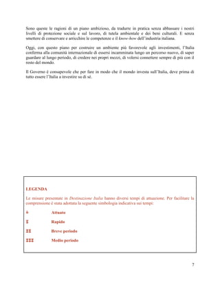 Sono queste le ragioni di un piano ambizioso, da tradurre in pratica senza abbassare i nostri
livelli di protezione sociale e sul lavoro, di tutela ambientale e dei beni culturali. E senza
smettere di conservare e arricchire le competenze e il know-how dell‟industria italiana.
Oggi, con questo piano per costruire un ambiente più favorevole agli investimenti, l‟Italia
conferma alla comunità internazionale di essersi incamminata lungo un percorso nuovo, di saper
guardare al lungo periodo, di credere nei propri mezzi, di volersi connettere sempre di più con il
resto del mondo.
Il Governo è consapevole che per fare in modo che il mondo investa sull‟Italia, deve prima di
tutto essere l‟Italia a investire su di sé.

LEGENDA
Le misure presentate in Destinazione Italia hanno diversi tempi di attuazione. Per facilitare la
comprensione è stata adottata la seguente simbologia indicativa sui tempi:


Attuato



Rapido



Breve periodo



Medio periodo

7

 