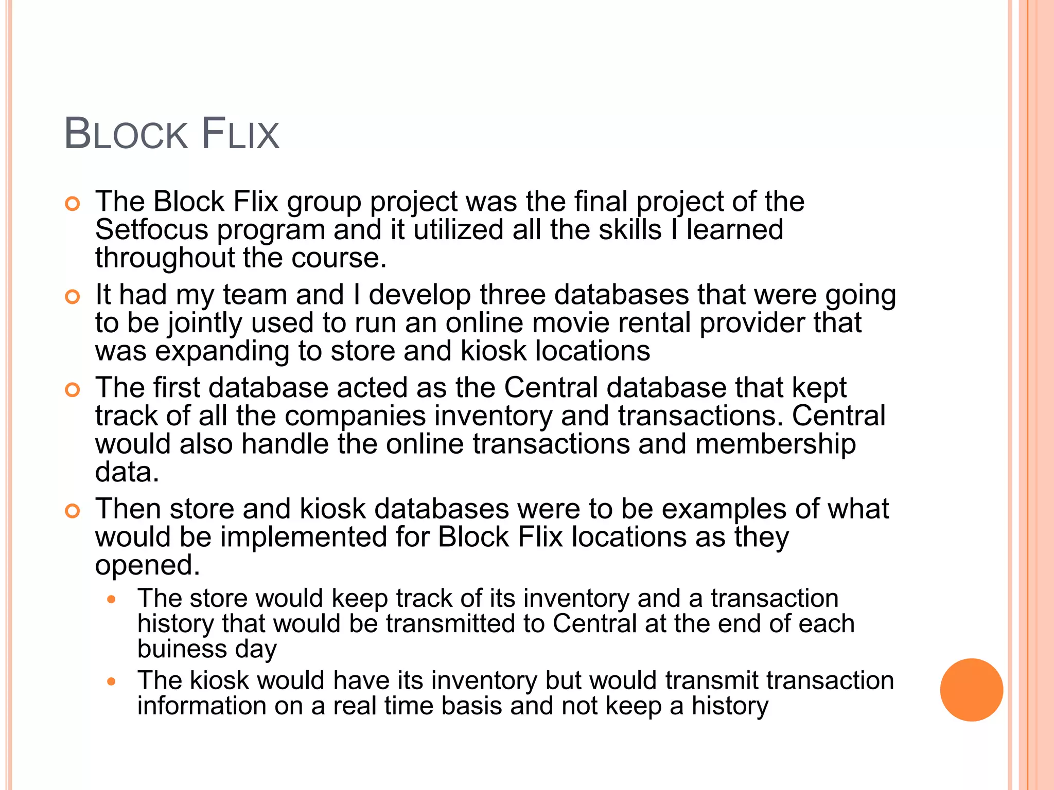 Block FlixThe Block Flix group project was the final project of the Setfocus program and it utilized all the skills I learned throughout the course.It had my team and I develop three databases that were going to be jointly used to run an online movie rental provider that was expanding to store and kiosk locationsThe first database acted as the Central database that kept track of all the companies inventory and transactions. Central would also handle the online transactions and membership data.Then store and kiosk databases were to be examples of what would be implemented for Block Flix locations as they opened.The store would keep track of its inventory and a transaction history that would be transmitted to Central at the end of each buiness dayThe kiosk would have its inventory but would transmit transaction information on a real time basis and not keep a history