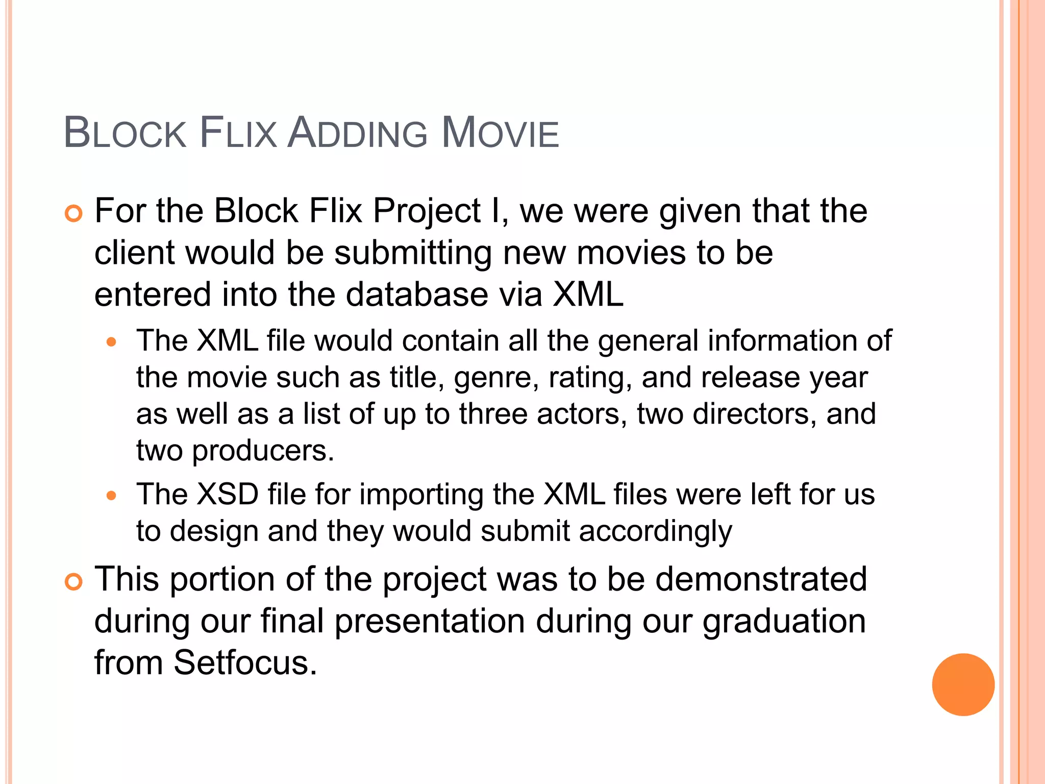 Block Flix Adding MovieFor the Block Flix Project I, we were given that the client would be submitting new movies to be entered into the database via XMLThe XML file would contain all the general information of the movie such as title, genre, rating, and release year as well as a list of up to three actors, two directors, and two producers.The XSD file for importing the XML files were left for us to design and they would submit accordinglyThis portion of the project was to be demonstrated during our final presentation during our graduation from Setfocus.