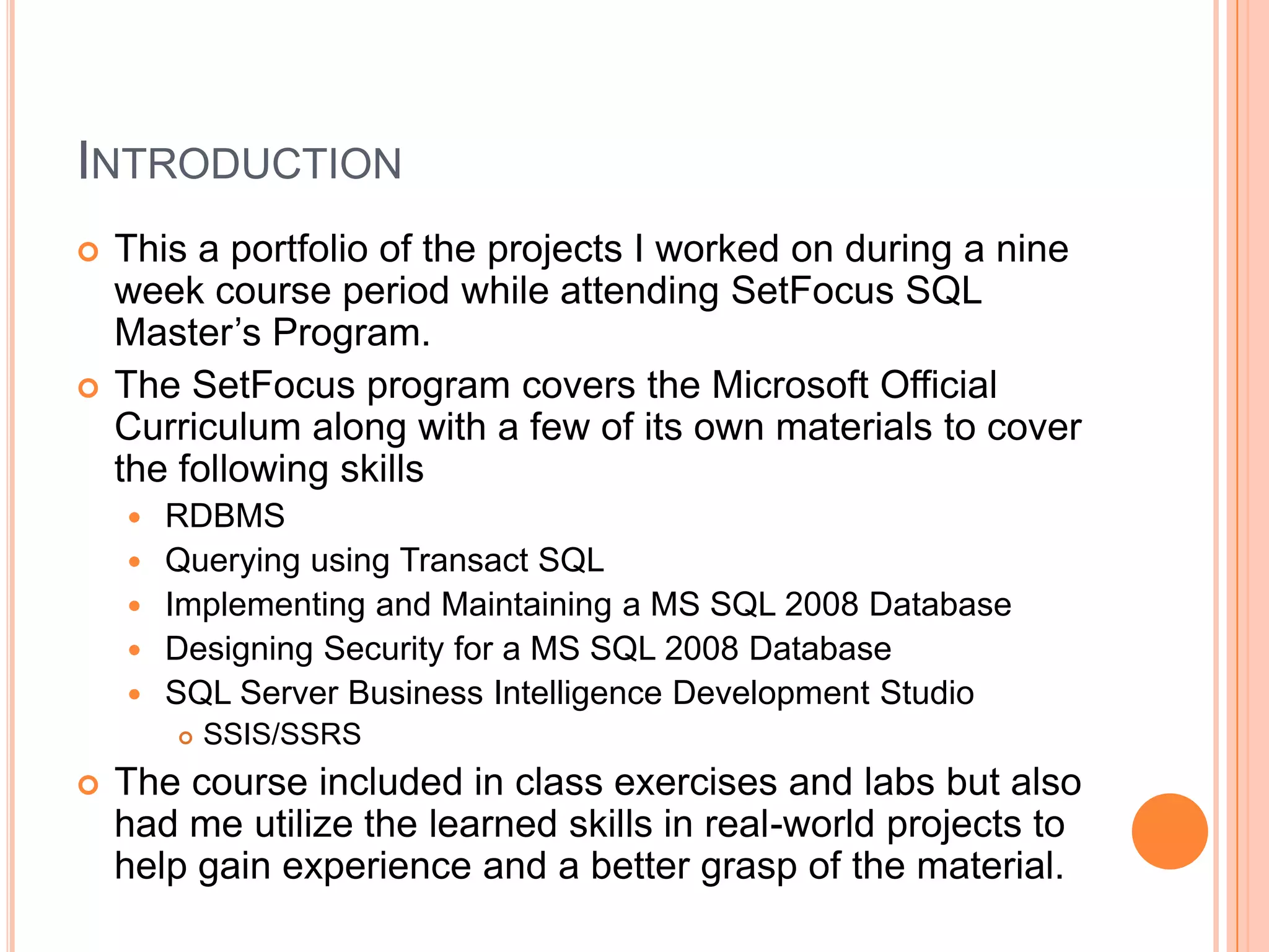 IntroductionThis a portfolio of the projects I worked on during a nine week course period while attending SetFocus SQL Master’s Program.The SetFocus program covers the Microsoft Official Curriculum along with a few of its own materials to cover the following skillsRDBMSQuerying using Transact SQLImplementing and Maintaining a MS SQL 2008 DatabaseDesigning Security for a MS SQL 2008 DatabaseSQL Server Business Intelligence Development StudioSSIS/SSRSThe course included in class exercises and labs but also had me utilize the learned skills in real-world projects to help gain experience and a better grasp of the material.