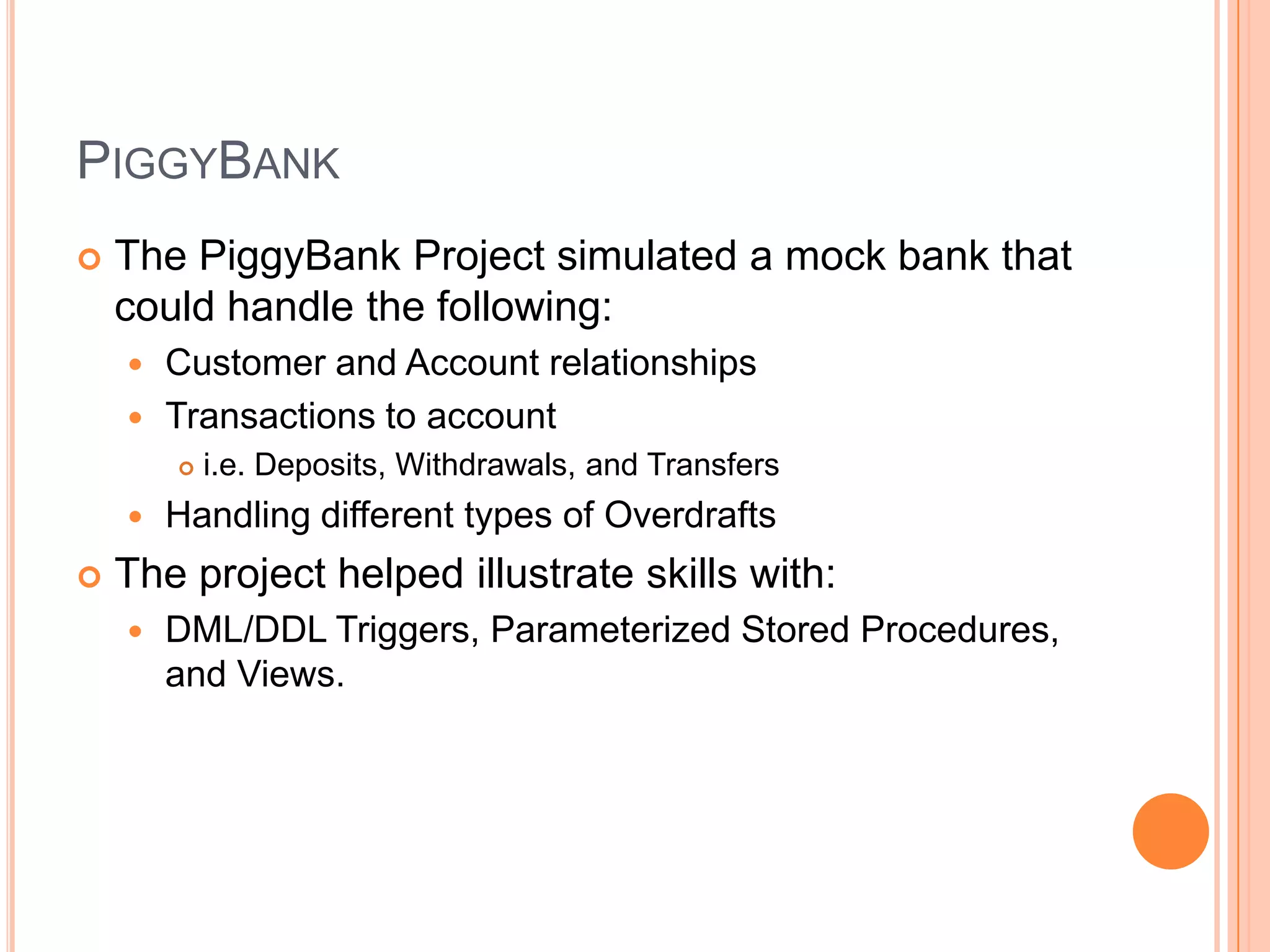 PiggyBankThe PiggyBank Project simulated a mock bank that could handle the following:Customer and Account relationshipsTransactions to accounti.e. Deposits, Withdrawals, and TransfersHandling different types of OverdraftsThe project helped illustrate skills with:DML/DDL Triggers, Parameterized Stored Procedures, and Views.  
