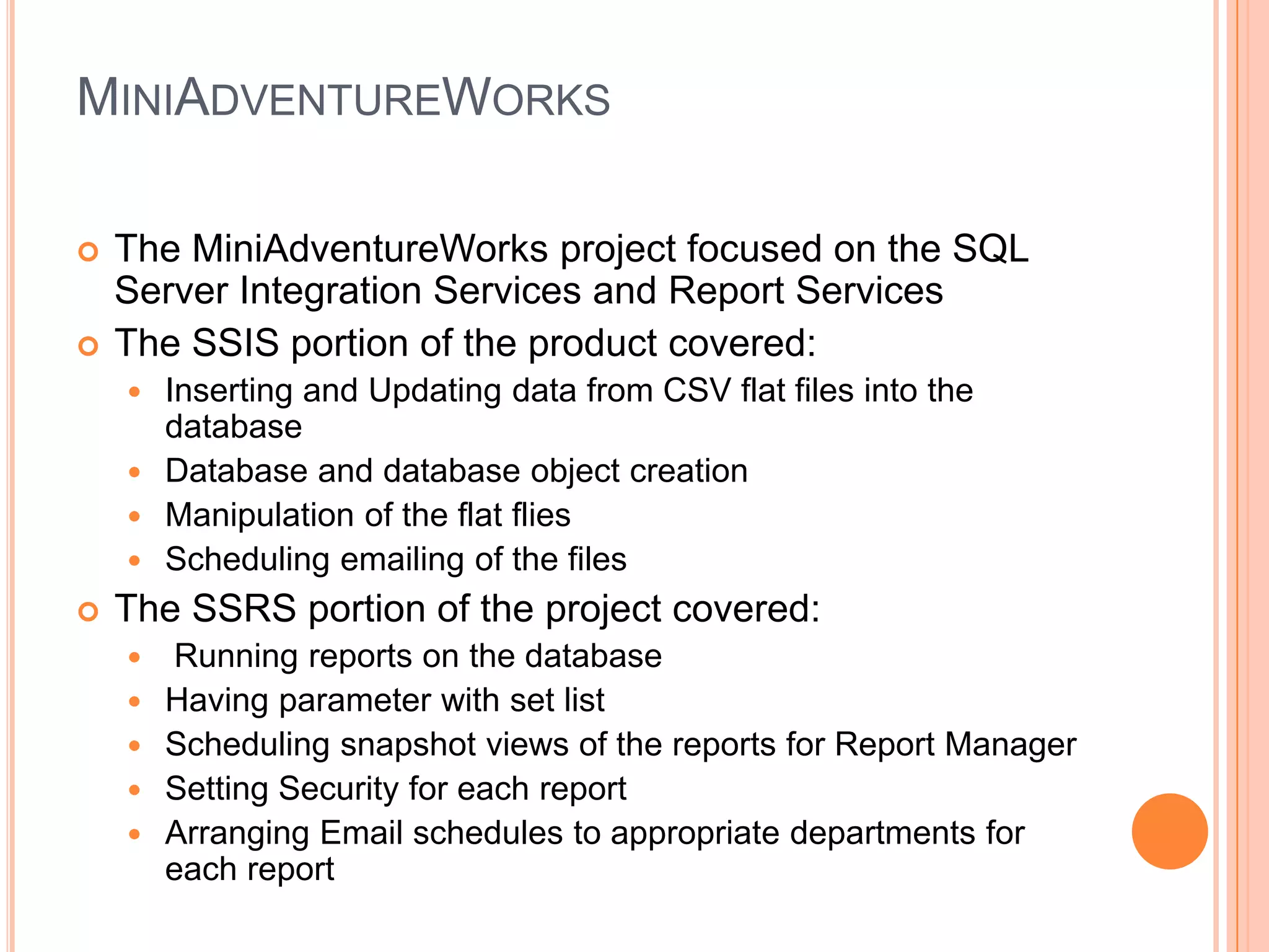MiniAdventureWorksThe MiniAdventureWorks project focused on the SQL Server Integration Services and Report ServicesThe SSIS portion of the product covered:Inserting and Updating data from CSV flat files into the databaseDatabase and database object creationManipulation of the flat fliesScheduling emailing of the filesThe SSRS portion of the project covered: Running reports on the databaseHaving parameter with set listScheduling snapshot views of the reports for Report ManagerSetting Security for each reportArranging Email schedules to appropriate departments for each report