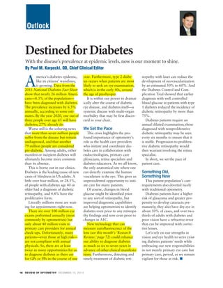 Outlook

Destined for Diabetes
With the disease’s prevalence at epidemic levels, now is our moment to shine.
By Paul M. Karpecki, OD, Chief Clinical Editor

A

merica’s diabetes epidemic,
like its citizens’ waistlines,
is growing. Data from the
2011 National Diabetes Fact Sheet
show that nearly 26 million Americans—8.3% of the population—
have been diagnosed with diabetes.
The prevalence increases by 6.5%
annually, according to some estimates. By the year 2020, one out of
three people over age 65 will have
diabetes; 27% already do.
Worse still is the sobering news
that more than seven million people
suffer from the disease but remain
undiagnosed, and that another
79 million people are considered
pre-diabetic. Among adults, either
manifest or incipient diabetes will
ultimately become more common
than its absence.
This is borne out in our clinics.
Diabetes is the leading cause of new
cases of blindness in US adults. A
little over four million, or 28.5%,
of people with diabetes age 40 or
older had a diagnosis of diabetic
retinopathy, and 4.4% have the
proliferative form.
Literally millions more are waiting for appointments right now.
There are over 100 million eye
exams performed annually (most
commonly by optometrists) but
only about 40 million visits to
primary care providers for annual
check-ups. Unfortunately, many
patients—even those at high risk—
are not compliant with annual
physicals. So, there are at least
twice as many opportunities for us
to diagnose diabetes as there are
for GPs or FPs in the course of one

year. Furthermore, type 2 diabetes occurs when patients are most
likely to seek an eye examination,
which is in the early 40s, around
the age of presbyopia.
It is within our power to dramatically alter the course of diabetic
eye disease, and diabetes itself—a
systemic disease with multi-organ
morbidity that may be first discovered in your chair.

We Set the Pace

This crisis highlights the profound importance of optometry’s
role as the health care providers
who initiate and coordinate diabetes care in collaboration with
endocrinologists, primary care
physicians, retina specialists and
diabetes educators. As we all know,
the only anatomical site where one
can directly examine the human
vasculature is the eye. This gives us
unprecedented opportunity to initiate care for many patients.
Of course, changes in blood
glucose might be identified prior
to any sort of retinopathy, but
improved diagnostic capabilities
are helping optometrists to identify
diabetes even prior to any retinopathy findings and now even prior to
changes in A1C.
New technology that can
measure autofluorescence of the
lens (see this month’s ‘Research
Review,’ page 72) could enhance
our ability to diagnose diabetes
as much as six to seven years in
advance of other clinical manifestations. Furthermore, detecting and
timely treatment of diabetic reti-

16 REVIEW OF OPTOMETRY DECEMBER 15, 2013

nopathy with laser can reduce the
development of neovascularization
by an estimated 50% to 60%. And
the Diabetes Control and Complication Trial showed that earlier
diagnosis with well controlled
blood glucose in patients with type
1 diabetes reduced the incidence of
diabetic retinopathy by more than
75%.
Diabetes patients require an
annual dilated examination; those
diagnosed with nonproliferative
diabetic retinopathy may be seen
every six months to ensure that it
is stable. Progression to proliferative diabetic retinopathy would
then warrant involving the retina
specialist.
In short, we set the pace of
patient care.

Something Old,
Something New

This patient population’s care
requirements also dovetail nicely
with traditional optometry.
Diabetes patients have a higher
risk of glaucoma and greater propensity to develop cataracts prematurely; they also have dry eye in
about 50% of cases, and over twothirds of adults with diabetes and
poor vision have a refractive error
that can be improved with corrective lenses.
Let’s rely on our strengths in
vision and eye health to serve existing diabetes patients’ needs while
embracing our new responsibilities
in not merely primary eye care but
primary care, period, as we remain
vigilant for those at risk. ■

 