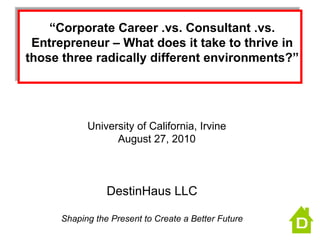 “ Corporate Career .vs. Consultant .vs. Entrepreneur – What does it take to thrive in those three radically different environments?” DestinHaus LLC Shaping the Present to Create a Better Future University of California, Irvine August 27, 2010 