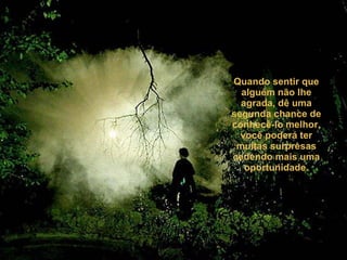 Quando sentir que alguém não lhe agrada, dê uma segunda chance de conhecê-lo melhor, você poderá ter muitas surpresas cedendo mais uma oportunidade. 