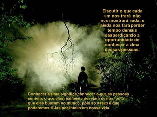 Discutir o que cada um nos trará, não nos mostrará nada, e ainda nos fará perder tempo demais desperdiçando a oportunidade de conhecer a alma dessas pessoas. Conhecer a alma significa conhecer o que as pessoas sentem, o que elas realmente desejam de nós, ou o que elas buscam no mundo, pois só assim é que poderemos tê-las por inteiro em nossa vida. 