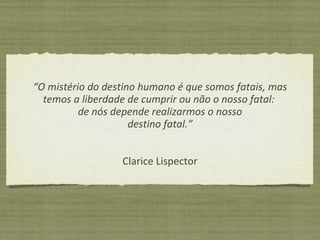 “ O mistério do destino humano é que somos fatais, mas temos a liberdade de cumprir ou não o nosso fatal:  de nós depende realizarmos o nosso destino fatal.” Clarice Lispector 