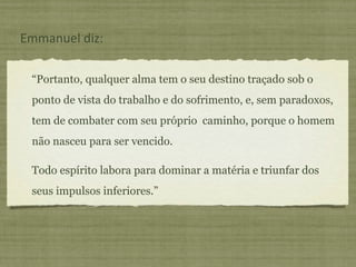 “ Portanto, qualquer alma tem o seu destino traçado sob o ponto de vista do trabalho e do sofrimento, e, sem paradoxos, tem de combater com seu próprio  caminho, porque o homem não nasceu para ser vencido. Todo espírito labora para dominar a matéria e triunfar dos seus impulsos inferiores.” Emmanuel diz: 