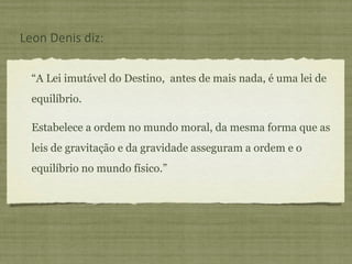 “ A Lei imutável do Destino,  antes de mais nada, é uma lei de equilíbrio.  Estabelece a ordem no mundo moral, da mesma forma que as leis de gravitação e da gravidade asseguram a ordem e o equilíbrio no mundo físico.” Leon Denis diz: 