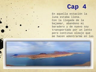 Cap 4
En aquella estación la
luna estaba llena.
Con la llegada de la
bajamar, abandono mi
baradero y de nuevo soy
transportado por un lento
pero continuo oleaje que
me hacen adentrarme en las
más agitadas aguas del
Atlántico.
 