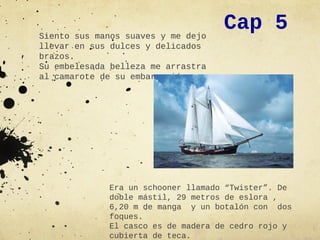 Siento sus manos suaves y me dejo
                                    Cap 5
llevar en sus dulces y delicados
brazos.
Su embelesada belleza me arrastra
al camarote de su embarcación.




             Era un schooner llamado “Twister”. De
             doble mástil, 29 metros de eslora ,
             6,20 m de manga y un botalón con dos
             foques.
             El casco es de madera de cedro rojo y
             cubierta de teca.
 