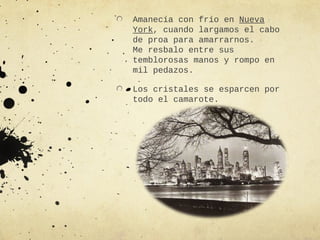 Amanecía con frío en Nueva
York, cuando largamos el cabo
de proa para amarrarnos.
Me resbalo entre sus
temblorosas manos y rompo en
mil pedazos.

Los cristales se esparcen por
todo el camarote.
 