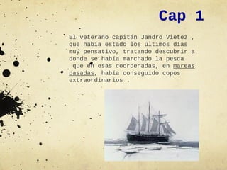 Cap 1
El veterano capitán Jandro Vietez ,
que había estado los últimos días
muy pensativo, tratando descubrir a
donde se había marchado la pesca
 que en esas coordenadas, en mareas
pasadas, había conseguido copos
extraordinarios .
 