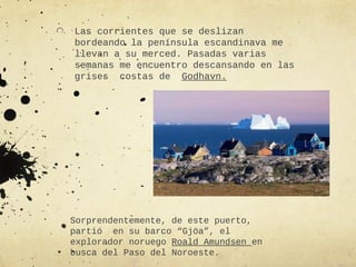 Las corrientes que se deslizan
bordeando la península escandinava me
llevan a su merced. Pasadas varias
semanas me encuentro descansando en las
grises costas de Godhavn.




Sorprendentemente, de este puerto,
partió en su barco “Gjöa”, el
explorador noruego Roald Amundsen en
busca del Paso del Noroeste.
 