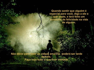 Quando sentir que alguém é especial para você, diga a ele o que sente, e terá feito um momento de felicidade na vida de alguém. Não deixe para fazer as coisas amanhã,  poderá ser tarde demais.  Faça hoje tudo o que tiver vontade. 