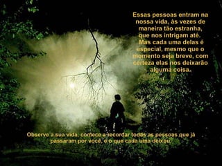 Essas pessoas entram na nossa vida, às vezes de maneira tão estranha, que nos intrigam até.   Mas cada uma delas é especial, mesmo que o momento seja breve, com certeza elas nos deixarão alguma coisa. Observe a sua vida, comece a recordar todas as pessoas que já passaram por você, e o que cada uma deixou. 