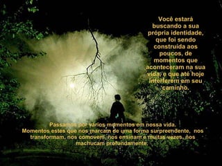Você estará buscando a sua própria identidade, que foi sendo construída aos poucos, de momentos que aconteceram na sua vida, e que até hoje interferem em seu caminho. Passamos por vários momentos em nossa vida. Momentos estes que nos marcam de uma forma surpreendente,  nos transformam, nos comovem, nos ensinam e muitas vezes, nos machucam profundamente.  