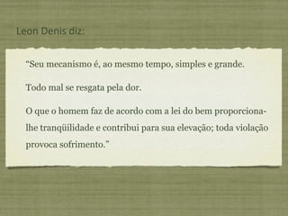 “Seu mecanismo é, ao mesmo tempo, simples e grande.
Todo mal se resgata pela dor.
O que o homem faz de acordo com a lei do bem proporciona-
lhe tranqüilidade e contribui para sua elevação; toda violação
provoca sofrimento.”
Leon Denis diz:
 