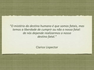 “O mistério do destino humano é que somos fatais, mas
temos a liberdade de cumprir ou não o nosso fatal:
de nós depende realizarmos o nosso
destino fatal.”
Clarice Lispector
 