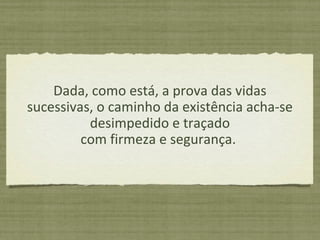 Dada, como está, a prova das vidas
sucessivas, o caminho da existência acha-se
desimpedido e traçado
com firmeza e segurança.
 