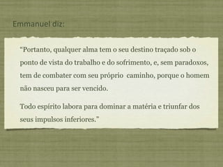 “Portanto, qualquer alma tem o seu destino traçado sob o
ponto de vista do trabalho e do sofrimento, e, sem paradoxos,
tem de combater com seu próprio caminho, porque o homem
não nasceu para ser vencido.
Todo espírito labora para dominar a matéria e triunfar dos
seus impulsos inferiores.”
Emmanuel diz:
 