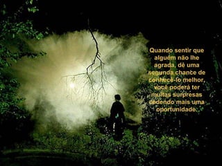 Quando sentir que
alguém não lhe
agrada, dê uma
segunda chance de
conhecê-lo melhor,
você poderá ter
muitas surpresas
cedendo mais uma
oportunidade.
 