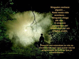 Ninguém conhece
alguém ...
Nada nesta vida
acontece...
Ninguém chega
até nós...
E ninguém
permanece em
nossa vida por um
simples acaso.
Pessoas nos encontram ou nós as
encontramos meio sem querer não há
programação da hora em que as
encontraremos .
 