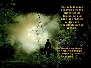 Assim, tudo o que
podemos pensar é
que existe um
destino, em que
cada um encontra
aquilo que é
importante para si
mesmo.
As pessoas que entram
em nossa vida, sempre
entram por alguma razão,
algum propósito.
 