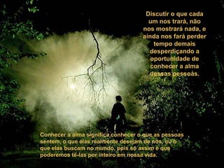 Discutir o que cada
um nos trará, não
nos mostrará nada, e
ainda nos fará perder
tempo demais
desperdiçando a
oportunidade de
conhecer a alma
dessas pessoas.
Conhecer a alma significa conhecer o que as pessoas
sentem, o que elas realmente desejam de nós, ou o
que elas buscam no mundo, pois só assim é que
poderemos tê-las por inteiro em nossa vida.
 