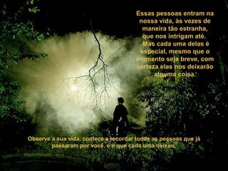 Essas pessoas entram na
nossa vida, às vezes de
maneira tão estranha,
que nos intrigam até.
Mas cada uma delas é
especial, mesmo que o
momento seja breve, com
certeza elas nos deixarão
alguma coisa.
Observe a sua vida, comece a recordar todas as pessoas que já
passaram por você, e o que cada uma deixou.
 