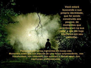 Você estará
buscando a sua
própria identidade,
que foi sendo
construída aos
poucos, de
momentos que
aconteceram na sua
vida, e que até hoje
interferem em seu
caminho.
Passamos por vários momentos em nossa vida.
Momentos estes que nos marcam de uma forma surpreendente, nos
transformam, nos comovem, nos ensinam e muitas vezes, nos
machucam profundamente.
 