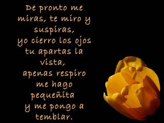 De pronto me
miras, te miro y
    suspiras,
yo cierro los ojos
  tu apartas la
     vista,
 apenas respiro
    me hago
   pequeñita
 y me pongo a
    temblar.
 