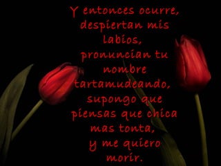 Y entonces ocurre,
  despiertan mis
      labios,
  pronuncian tu
      nombre
 tartamudeando,
   supongo que
piensas que chica
    mas tonta,
   y me quiero
       morir.
 