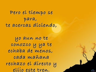 Pero el tiempo se
        para,
te acercas diciendo,

    yo aun no te
  conozco y ya te
 echaba de menos,
   cada mañana
rechazo el directo y
   elijo este tren.
 