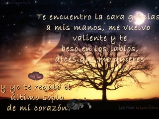 Te encuentro la cara gracias
          a mis manos, me vuelvo
                valiente y te
             beso en los labios,
            dices que me quieres


y yo te regalo el
  último soplo
 de mi corazón.
 