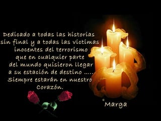 Dedicado a todas las historias
sin final y a todas las victimas
     inocentes del terrorismo
      que en cualquier parte
   del mundo quisieron llegar
   a su estación de destino …..
  Siempre estarán en nuestro
            Corazón.

                                   ©Marga
 