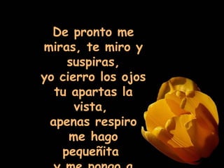 De pronto me miras, te miro y suspiras, yo cierro los ojos tu apartas la vista,  apenas respiro me hago pequeñita  y me pongo a temblar. 