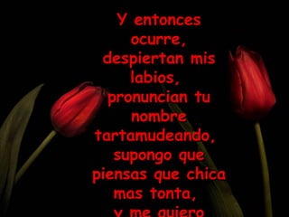 Y entonces ocurre, despiertan mis labios,  pronuncian tu nombre tartamudeando,  supongo que piensas que chica mas tonta,  y me quiero morir. 