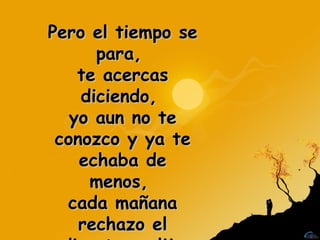 Pero el tiempo se para,  te acercas diciendo,  yo aun no te conozco y ya te echaba de menos,  cada mañana rechazo el directo y elijo este tren. 