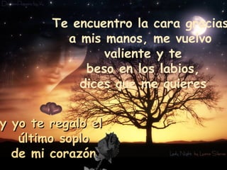 Te encuentro la cara gracias  a mis manos, me vuelvo  valiente y te beso en los labios,  dices que me quieres y yo te regalo el  último soplo de mi corazón. 