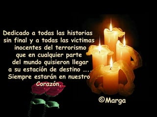 Dedicado a todas las historias  sin final y a todas las victimas inocentes del terrorismo  que en cualquier parte del mundo quisieron llegar a su estación de destino ….. Siempre estarán en nuestro Corazón. Marga 